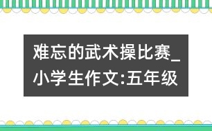 難忘的武術(shù)操比賽_小學(xué)生作文:五年級(jí)