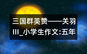 三國群英贊――關(guān)羽Ⅲ_小學(xué)生作文:五年級(jí)