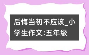 后悔當(dāng)初不應(yīng)該_小學(xué)生作文:五年級(jí)