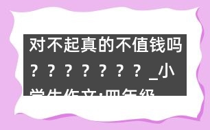 對不起真的不值錢嗎？？？？？？？_小學(xué)生作文:四年級