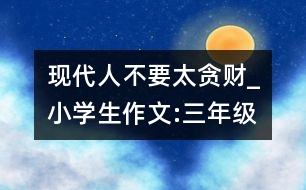 現(xiàn)代人不要太貪財(cái)_小學(xué)生作文:三年級(jí)