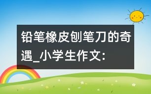 鉛筆、橡皮、刨筆刀的奇遇_小學生作文:三年級