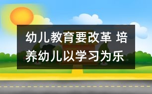 幼兒教育要改革 培養(yǎng)幼兒以學(xué)習(xí)為樂