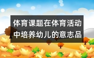 體育課題：在體育活動(dòng)中培養(yǎng)幼兒的意志品質(zhì)