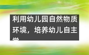 利用幼兒園自然物質(zhì)環(huán)境，培養(yǎng)幼兒自主學(xué)習(xí)能力