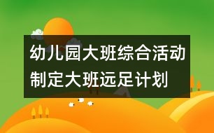 幼兒園大班綜合活動：制定大班遠(yuǎn)足計(jì)劃