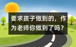 要求孩子做到的，作為老師你做到了嗎？