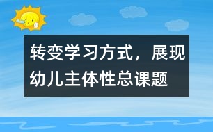 “轉(zhuǎn)變學(xué)習(xí)方式，展現(xiàn)幼兒主體性”總課題研究報(bào)告