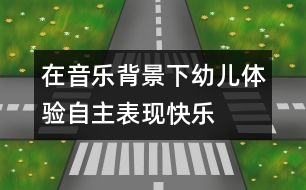 在音樂(lè)背景下幼兒體驗(yàn)自主表現(xiàn)快樂(lè)