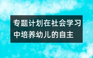 專題計劃：在社會學習中培養(yǎng)幼兒的自主、交往能力