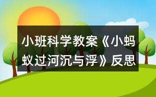 小班科學(xué)教案《小螞蟻過河（沉與?。贩此?></p>										
													<h3>1、小班科學(xué)教案《小螞蟻過河（沉與?。贩此?/h3><p><strong>活動(dòng)目標(biāo)：</strong></p><p>　　1.初步了解物體沉浮，激發(fā)幼兒探索、發(fā)現(xiàn)的樂趣。</p><p>　　2.體驗(yàn)玩水的樂趣，對(duì)操作活動(dòng)感興趣。</p><p>　　3.學(xué)習(xí)把沉、浮物體作簡(jiǎn)單分類和記錄。</p><p>　　4.培養(yǎng)幼兒樂意在眾人面前大膽發(fā)言的習(xí)慣，學(xué)說普通話。</p><p>　　5.通過實(shí)驗(yàn)培養(yǎng)互相禮讓，學(xué)習(xí)分工合作的能力。</p><p><strong>活動(dòng)準(zhǔn)備：</strong></p><p>　　1.雪花片，石頭，海綿，點(diǎn)心盤(幼兒操作材料)。</p><p>　　2.木制積木，記錄紙人手一份，螞蟻過河圖片。</p><p><strong>活動(dòng)過程：</strong></p><p>　　一、 導(dǎo)入</p><p>　　師：今天天氣真好，小動(dòng)物們出來玩了，瞧，這是誰呀?(螞蟻)</p><p>　　師：小螞蟻爬著爬著餓了，發(fā)現(xiàn)遠(yuǎn)處有棵蘋果樹，就爬過去，可是面前出現(xiàn)了一條小河，請(qǐng)小朋友幫螞蟻想辦法過河?</p><p>　　幼：造一座橋……</p><p>　　二、 認(rèn)識(shí)沉與浮現(xiàn)象。</p><p>　　1.教師做沉浮實(shí)驗(yàn)。</p><p>　　師：