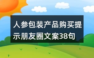 人參包裝產(chǎn)品購(gòu)買(mǎi)提示朋友圈文案38句