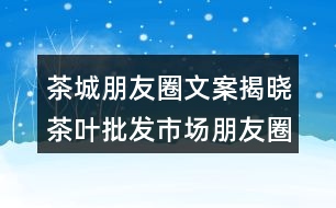 茶城朋友圈文案揭曉：茶葉批發(fā)市場朋友圈文案36句