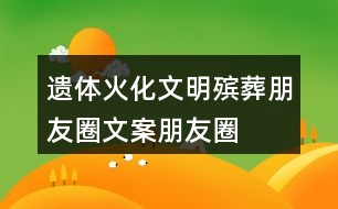 遺體火化、文明殯葬朋友圈文案、朋友圈文案40句