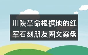 川陜革命根據(jù)地的紅軍石刻朋友圈文案盤點37句