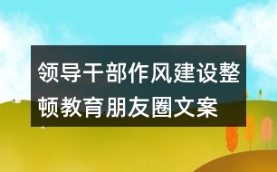 領(lǐng)導(dǎo)干部作風(fēng)建設(shè)、整頓教育朋友圈文案35句