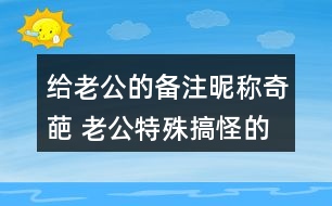 給老公的備注昵稱奇葩 老公特殊搞怪的備注339個(gè)