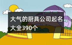 大氣的廚具公司起名大全390個(gè)