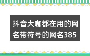 抖音大咖都在用的網(wǎng)名帶符號(hào)的網(wǎng)名385個(gè)