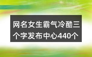 網(wǎng)名女生霸氣冷酷三個字發(fā)布中心440個