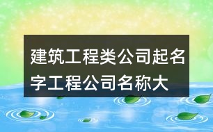 建筑工程類公司起名字,工程公司名稱大全集最新375個(gè)