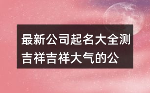 最新公司起名大全測吉祥,吉祥大氣的公司名稱437個