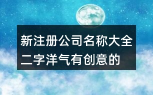 新注冊公司名稱大全二字,洋氣有創(chuàng)意的公司名字大全389個