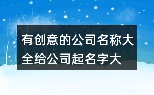 有創(chuàng)意的公司名稱大全,給公司起名字大全377個(gè)