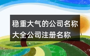 穩(wěn)重大氣的公司名稱大全,公司注冊名稱規(guī)定好名字438個