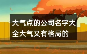 大氣點的公司名字大全,大氣又有格局的公司名字451個