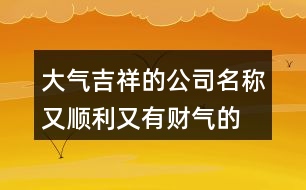 大氣吉祥的公司名稱,又順利又有財(cái)氣的公司名字421個(gè)