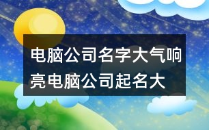 電腦公司名字大氣響亮,電腦公司起名大全集412個(gè)