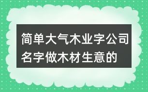 簡單大氣木業(yè)字公司名字,做木材生意的公司名字大全399個