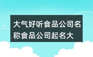 大氣好聽(tīng)食品公司名稱,食品公司起名大全集451個(gè)