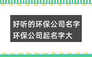 好聽的環(huán)保公司名字,環(huán)保公司起名字大全385個