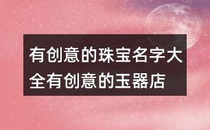 有創(chuàng)意的珠寶名字大全,有創(chuàng)意的玉器店名大全445個(gè)