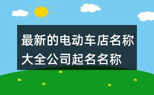 最新的電動(dòng)車店名稱大全,公司起名名稱大全367個(gè)