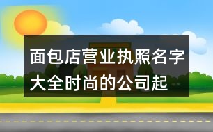 面包店?duì)I業(yè)執(zhí)照名字大全,時(shí)尚的公司起名字大全免費(fèi)365個(gè)