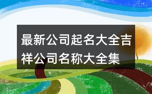 最新公司起名大全,吉祥公司名稱大全集最新397個