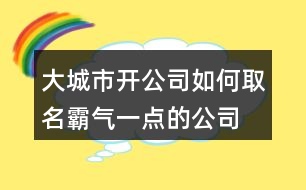 大城市開公司如何取名,霸氣一點(diǎn)的公司名稱398個(gè)