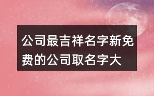 公司最吉祥名字,新免費(fèi)的公司取名字大全413個