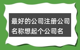 最好的公司注冊(cè)公司名稱(chēng),想起個(gè)公司名稱(chēng)求推薦419個(gè)