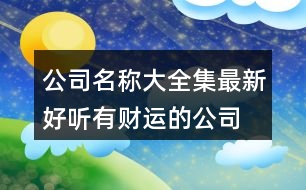 公司名稱大全集最新,好聽有財(cái)運(yùn)的公司名稱大全453個(gè)