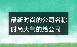 最新時(shí)尚的公司名稱,時(shí)尚大氣的給公司取名392個(gè)