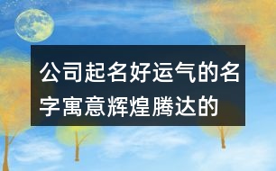 公司起名好運(yùn)氣的名字,寓意輝煌騰達(dá)的公司名稱365個(gè)