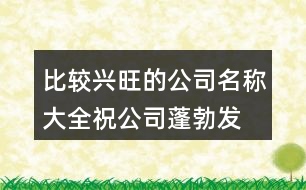 比較興旺的公司名稱大全,祝公司蓬勃發(fā)展蒸蒸日上441個