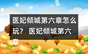 醫(yī)妃傾城第六章怎么玩？ 醫(yī)妃傾城第六章攻略