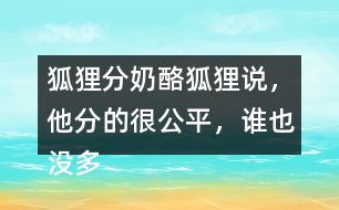 狐貍分奶酪狐貍說(shuō)，他分的很公平，誰(shuí)也沒(méi)多吃一口，誰(shuí)也沒(méi)少吃一口。你同意狐貍的說(shuō)法嗎？如果你是小熊，會(huì)怎么做？