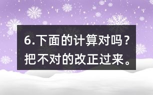 6.下面的計(jì)算對(duì)嗎？把不對(duì)的改正過來。