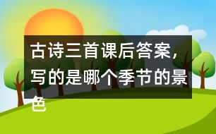 古詩三首課后答案，寫的是哪個季節(jié)的景色？你是從哪些地方發(fā)現(xiàn)的？